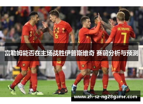 富勒姆能否在主场战胜伊普斯维奇 赛前分析与预测