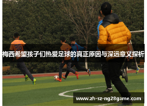 梅西希望孩子们热爱足球的真正原因与深远意义探析