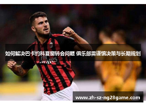 如何解决巴卡约科夏窗转会问题 俱乐部需谨慎决策与长期规划