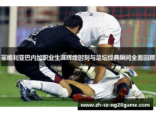 塞维利亚巴内加职业生涯辉煌时刻与足坛经典瞬间全面回顾