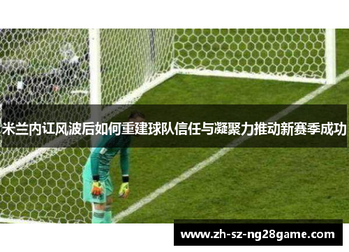 米兰内讧风波后如何重建球队信任与凝聚力推动新赛季成功