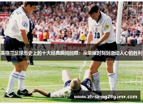 英格兰足球历史上的十大经典瞬间回顾：从荣耀时刻到激动人心的胜利