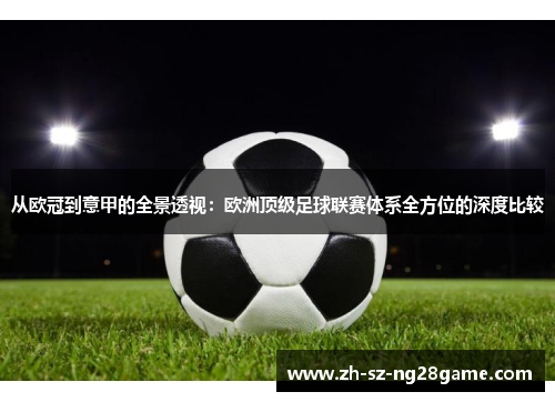 从欧冠到意甲的全景透视：欧洲顶级足球联赛体系全方位的深度比较