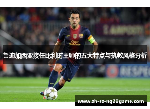 鲁迪加西亚接任比利时主帅的五大特点与执教风格分析