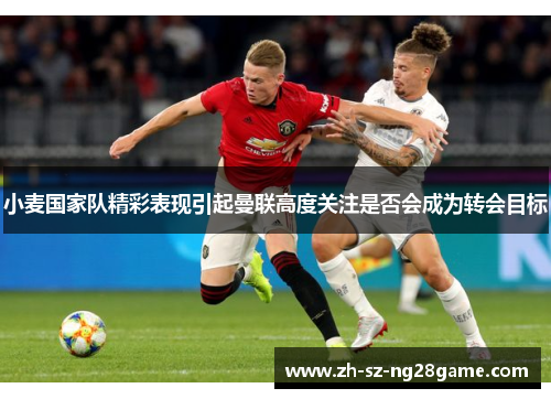 小麦国家队精彩表现引起曼联高度关注是否会成为转会目标