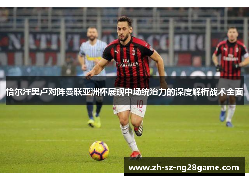 恰尔汗奥卢对阵曼联亚洲杯展现中场统治力的深度解析战术全面 恰尔汗奥卢对阵曼联亚洲杯展现中场统治力的深度解析战术全面