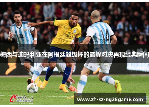 梅西与迪玛利亚在阿根廷超级杯的巅峰对决再现经典瞬间 梅西与迪玛利亚在阿根廷超级杯的巅峰对决再现经典瞬间