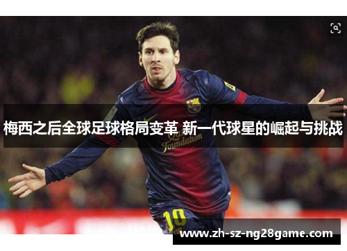 梅西之后全球足球格局变革 新一代球星的崛起与挑战 梅西之后全球足球格局变革 新一代球星的崛起与挑战