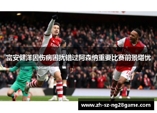 富安健洋因伤病困扰错过阿森纳重要比赛前景堪忧 富安健洋因伤病困扰错过阿森纳重要比赛前景堪忧