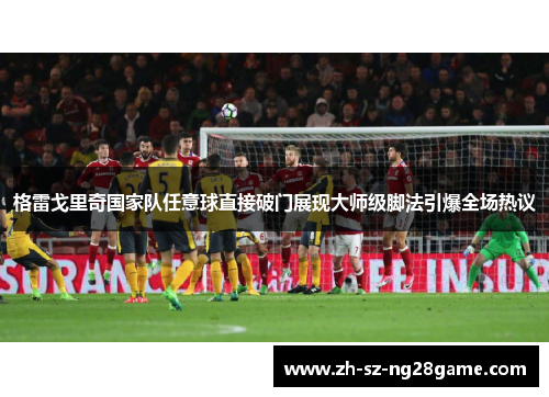 格雷戈里奇国家队任意球直接破门展现大师级脚法引爆全场热议 格雷戈里奇国家队任意球直接破门展现大师级脚法引爆全场热议