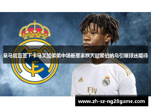 皇马官宣签下卡马文加弟弟中场新星家族天赋聚伯纳乌引爆球迷期待 皇马官宣签下卡马文加弟弟中场新星家族天赋聚伯纳乌引爆球迷期待