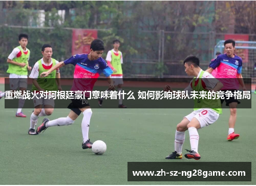 重燃战火对阿根廷豪门意味着什么 如何影响球队未来的竞争格局 重燃战火对阿根廷豪门意味着什么 如何影响球队未来的竞争格局